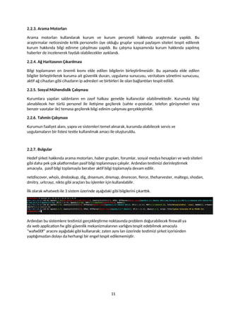 2.2.3. Arama Motorları
Arama motorları kullanılarak kurum ve kurum personeli hakkında araştırmalar yapıldı. Bu
araştırmalar neticesinde kritik personelin üye olduğu gruplar sosyal paylaşım siteleri tespit edilerek
kurum hakkında bilgi edinme çalışılması yapıldı. Bu çalışma kapsamında kurum hakkında yapılmış
haberler de incelenerek faydalı olabilecekler ayıklandı.
2.2.4. Ağ Haritasının Çıkarılması
Bilgi toplamanın en önemli kısmı elde edilen bilgilerin birleştirilmesidir. Bu aşamada elde edilen
bilgiler birleştirilerek kuruma ait güvenlik duvarı, uygulama sunucusu, veritabanı yönetimi sunucusu,
aktif ağ cihazları gibi cihazların ip adresleri ve birbirleri ile olan bağlantıları tespit edildi.
2.2.5. Sosyal Mühendislik Çalışması
Kurumlara yapılan saldırıların en zayıf halkası genelde kullanıcılar olabilmektedir. Kurumda bilgi
alınabilecek her türlü personel ile iletişime geçilerek (sahte e-postalar, telefon görüşmeleri veya
benzer vasıtalar ile) temasa geçilerek bilgi edinim çalışması gerçekleştirildi.
2.2.6. Tahmin Çalışması
Kurumun faaliyet alanı, yapısı ve sistemleri temel alınarak, kurumda olabilecek servis ve
uygulamaların bir listesi testte kullanılmak amacı ile oluşturuldu.
2.2.7. Bulgular
Hedef şirket hakkında arama motorları, haber grupları, forumlar, sosyal medya hesapları ve web siteleri
gibi daha pek çok platformdan pasif bilgi toplanmaya çalışılır. Ardından testimizi derinleştirmek
amacıyla, pasif bilgi toplamayla beraber aktif bilgi toplamayla devam edilir.
netdiscover, whois, dnslookup, dig, dnsenum, dnsmap, dnsrecon, fierce, theharvester, maltego, shodan,
dmitry, urlcrayz, nikto gibi araçları bu işlemler için kullanılabilir.
İlk olarak whatweb ile 3 sistem üzerinde aşağıdaki gibi bilgilerini çıkarttık.
Ardından bu sistemlere testimizi gerçekleştirme noktasında problem doğurabilecek firewall ya
da web application fw gibi güvenlik mekanizmalarının varlığını tespit edebilmek amacıyla
“wafw00f” aracını aşağıdaki gibi kullanarak; zaten aynı lan üzerinde testimizi şirket içerisinden
yaptığımızdan dolayı da herhangi bir engel tespit edilememiştir.
11
 