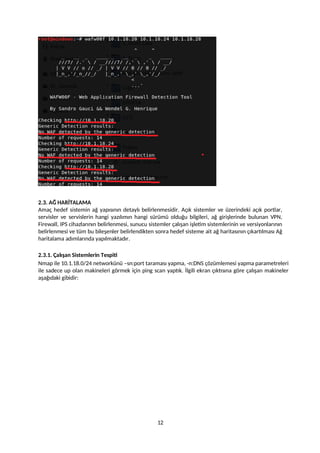 2.3. AĞ HARİTALAMA
Amaç hedef sistemin ağ yapısının detaylı belirlenmesidir. Açık sistemler ve üzerindeki açık portlar,
servisler ve servislerin hangi yazılımın hangi sürümü olduğu bilgileri, ağ girişlerinde bulunan VPN,
Firewall, IPS cihazlarının belirlenmesi, sunucu sistemler çalışan işletim sistemlerinin ve versiyonlarının
belirlenmesi ve tüm bu bileşenler belirlendikten sonra hedef sisteme ait ağ haritasının çıkartılması Ağ
haritalama adımlarında yapılmaktadır.
2.3.1. Çalışan Sistemlerin Tespiti
Nmap ile 10.1.18.0/24 networkünü –sn:port taraması yapma, -n:DNS çözümlemesi yapma parametreleri
ile sadece up olan makineleri görmek için ping scan yaptık. İlgili ekran çıktısına göre çalışan makineler
aşağıdaki gibidir:
12
 