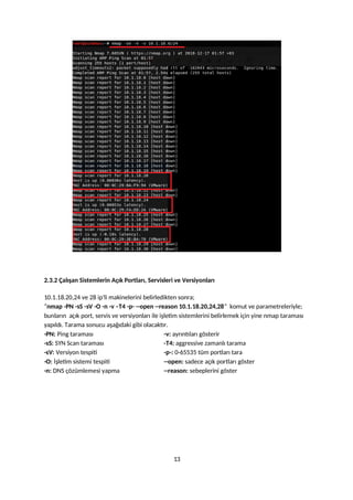 2.3.2 Çalışan Sistemlerin Açık Portları, Servisleri ve Versiyonları
10.1.18.20,24 ve 28 ip’li makinelerini belirledikten sonra;
“nmap -PN -sS -sV -O -n -v –T4 -p- --open --reason 10.1.18.20,24,28” komut ve parametreleriyle;
bunların açık port, servis ve versiyonları ile işletim sistemlerini belirlemek için yine nmap taraması
yapıldı. Tarama sonucu aşağıdaki gibi olacaktır.
-PN: Ping taraması -v: ayrıntıları gösterir
-sS: SYN Scan taraması -T4: aggressive zamanlı tarama
-sV: Versiyon tespiti -p-: 0-65535 tüm portları tara
-O: İşletim sistemi tespiti --open: sadece açık portları göster
-n: DNS çözümlemesi yapma --reason: sebeplerini göster
13
 