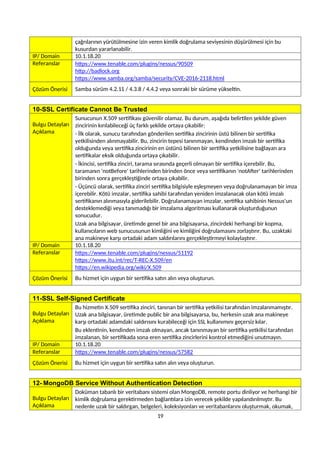 çağrılarının yürütülmesine izin veren kimlik doğrulama seviyesinin düşürülmesi için bu
kusurdan yararlanabilir.
IP/ Domain 10.1.18.20
Referanslar https://www.tenable.com/plugins/nessus/90509
http://badlock.org
https://www.samba.org/samba/security/CVE-2016-2118.html
Çözüm Önerisi Samba sürüm 4.2.11 / 4.3.8 / 4.4.2 veya sonraki bir sürüme yükseltin.
10-SSL Certificate Cannot Be Trusted
Bulgu Detayları
Açıklama
Sunucunun X.509 sertifikası güvenilir olamaz. Bu durum, aşağıda belirtilen şekilde güven
zincirinin kırılabileceği üç farklı şekilde ortaya çıkabilir:
- İlk olarak, sunucu tarafından gönderilen sertifika zincirinin üstü bilinen bir sertifika
yetkilisinden alınmayabilir. Bu, zincirin tepesi tanınmayan, kendinden imzalı bir sertifika
olduğunda veya sertifika zincirinin en üstünü bilinen bir sertifika yetkilisine bağlayan ara
sertifikalar eksik olduğunda ortaya çıkabilir.
- İkincisi, sertifika zinciri, tarama sırasında geçerli olmayan bir sertifika içerebilir. Bu,
taramanın 'notBefore' tarihlerinden birinden önce veya sertifikanın 'notAfter' tarihlerinden
birinden sonra gerçekleştiğinde ortaya çıkabilir.
- Üçüncü olarak, sertifika zinciri sertifika bilgisiyle eşleşmeyen veya doğrulanamayan bir imza
içerebilir. Kötü imzalar, sertifika sahibi tarafından yeniden imzalanacak olan kötü imzalı
sertifikanın alınmasıyla giderilebilir. Doğrulanamayan imzalar, sertifika sahibinin Nessus'un
desteklemediği veya tanımadığı bir imzalama algoritması kullanarak oluşturduğunun
sonucudur.
Uzak ana bilgisayar, üretimde genel bir ana bilgisayarsa, zincirdeki herhangi bir kopma,
kullanıcıların web sunucusunun kimliğini ve kimliğini doğrulamasını zorlaştırır. Bu, uzaktaki
ana makineye karşı ortadaki adam saldırılarını gerçekleştirmeyi kolaylaştırır.
IP/ Domain 10.1.18.20
Referanslar https://www.tenable.com/plugins/nessus/51192
https://www.itu.int/rec/T-REC-X.509/en
https://en.wikipedia.org/wiki/X.509
Çözüm Önerisi Bu hizmet için uygun bir sertifika satın alın veya oluşturun.
11-SSL Self-Signed Certificate
Bulgu Detayları
Açıklama
Bu hizmetin X.509 sertifika zinciri, tanınan bir sertifika yetkilisi tarafından imzalanmamıştır.
Uzak ana bilgisayar, üretimde public bir ana bilgisayarsa, bu, herkesin uzak ana makineye
karşı ortadaki adamdaki saldırısını kurabileceği için SSL kullanımını geçersiz kılar.
Bu eklentinin, kendinden imzalı olmayan, ancak tanınmayan bir sertifika yetkilisi tarafından
imzalanan, bir sertifikada sona eren sertifika zincirlerini kontrol etmediğini unutmayın.
IP/ Domain 10.1.18.20
Referanslar https://www.tenable.com/plugins/nessus/57582
Çözüm Önerisi Bu hizmet için uygun bir sertifika satın alın veya oluşturun.
12- MongoDB Service Without Authentication Detection
Bulgu Detayları
Açıklama
Doküman tabanlı bir veritabanı sistemi olan MongoDB, remote portu dinliyor ve herhangi bir
kimlik doğrulama gerektirmeden bağlantılara izin verecek şekilde yapılandırılmıştır. Bu
nedenle uzak bir saldırgan, belgeleri, koleksiyonları ve veritabanlarını oluşturmak, okumak,
19
 