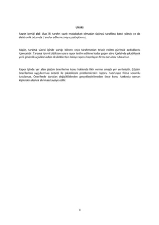 UYARI
Rapor içeriği gizli olup iki tarafın yazılı mutabakatı olmadan üçüncü taraflara basılı olarak ya da
elektronik ortamda transfer edilemez veya paylaşılamaz.
Rapor, tarama süresi içinde varlığı bilinen veya tarafımızdan tespit edilen güvenlik açıklıklarını
içerecektir. Tarama işlemi bittikten sonra rapor teslim edilene kadar geçen süre içerisinde çıkabilecek
yeni güvenlik açıklarına dair eksikliklerden dolayı raporu hazırlayan firma sorumlu tutulamaz.
Rapor içinde yer alan çözüm önerilerine konu hakkında fikir verme amaçlı yer verilmiştir. Çözüm
önerilerinin uygulanması sebebi ile çıkabilecek problemlerden raporu hazırlayan firma sorumlu
tutulamaz. Önerilerde sunulan değişikliklerden gerçekleştirilmeden önce konu hakkında uzman
kişilerden destek alınması tavsiye edilir.
4
 