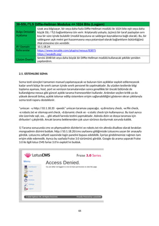 38-SSL/TLS Diffie-Hellman Modulus <= 1024 Bits (Logjam)
Bulgu Detayları
Açıklama
Uzak ana bilgisayar, bir veya daha fazla Diffie-Hellman modülü ile 1024 bite eşit veya daha
küçük SSL / TLS bağlantılarına izin verir. Kriptanaliz yoluyla, üçüncü bir taraf paylaşılan sırrı
kısa bir süre içinde bulabilir (modül boyutuna ve saldırgan kaynaklarına bağlı olarak). Bu, bir
saldırganın açık metni geri kazanmasına veya potansiyel olarak bağlantıların bütünlüğünü
ihlal etmesine izin verebilir.
IP/ Domain 10.1.18.24
Referanslar https://www.tenable.com/plugins/nessus/83875
https://weakdh.org/
Çözüm Önerisi
Servisi 2048 bit veya daha büyük bir Diffie-Hellman modülü kullanacak şekilde yeniden
yapılandırın.
2.5. SİSTEMLERE SIZMA
Sızma testi süreçleri tamamen manuel yapılamayacak ve bulunan tüm açıklıklar exploit edilemeyecek
kadar sınırlı bütçe ile sınırlı zaman içinde sınırlı personel ile yapılmaktadır. Bu yüzden testlerde bilgi
toplama aşaması, host, port ve versiyon taramalarından sonra genellikle bir önceki bölümde de
kullandığımız nessus gibi güncel açıklık tarama frameworkleri kullanılır. Ardından seçilen kritik ya da
yüksek dereceli birkaç açıklık istismar edilip sistemlere erişim sağlanabildiğini gösteren ekran çıktılarıyla
sızma testi raporu desteklenir.
“uniscan -u http://10.1.18.20 -qweds” uniscan taraması yapacağız. -q:directory check, -w:file check,
-e:robots.txt ve sitemap.xml check, -d:dynamic check ve –s:static check için kullanıyoruz. Bu tool ayrıca
site üzerinde sqli, xss, .. gibi attack’larında testini yapmaktadır. Aslında dizin ve dosya taraması için
dirbuster’ı çalıştırıldı. Ancak tarama beklenenden çok uzun sürünce durdurmak zorunda kaldık.
1) Tarama sonucunda cms ve phpmyadmin dizinlerini ve robots.txt nin altında disallow olarak bırakılan
mongoadmin dizinini bulduk. http://10.1.18.20/cms sayfasına gittiğimizde Lotuscms yazan bir anasayfa
gördük. Lotuscms zafiyeti sayesinde login panelini bypass edebildik. İçeriye girebilmemize rağmen tam
erişim elde edemedik. Ayrıca bu sayfada Fraise 3.0 sürümünü gördük. Google da arama yaparak Fraise
3.0 ile ilgili lotus CMS farise 3.0‘in exploit’ini bulduk.
44
 