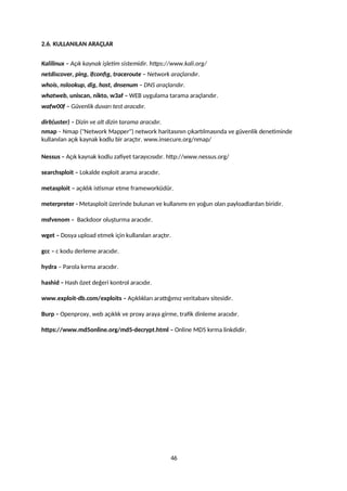 2.6. KULLANILAN ARAÇLAR
Kalilinux – Açık kaynak işletim sistemidir. https://www.kali.org/
netdiscover, ping, ifconfig, traceroute – Network araçlarıdır.
whois, nslookup, dig, host, dnsenum – DNS araçlarıdır.
whatweb, uniscan, nikto, w3af – WEB uygulama tarama araçlarıdır.
wafw00f – Güvenlik duvarı test aracıdır.
dirb(uster) – Dizin ve alt dizin tarama aracıdır.
nmap – Nmap ("Network Mapper") network haritasının çıkartılmasında ve güvenlik denetiminde
kullanılan açık kaynak kodlu bir araçtır. www.insecure.org/nmap/
Nessus – Açık kaynak kodlu zafiyet tarayıcısıdır. http://www.nessus.org/
searchsploit – Lokalde exploit arama aracıdır.
metasploit – açıklık istismar etme frameworküdür.
meterpreter - Metasploit üzerinde bulunan ve kullanımı en yoğun olan payloadlardan biridir.
msfvenom – Backdoor oluşturma aracıdır.
wget – Dosya upload etmek için kullanılan araçtır.
gcc – c kodu derleme aracıdır.
hydra – Parola kırma aracıdır.
hashid – Hash özet değeri kontrol aracıdır.
www.exploit-db.com/exploits – Açıklıkları arattığımız veritabanı sitesidir.
Burp – Openproxy, web açıklık ve proxy araya girme, trafik dinleme aracıdır.
https://www.md5online.org/md5-decrypt.html – Online MD5 kırma linkdidir.
46
 