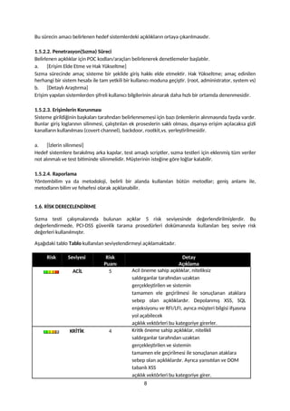 Bu sürecin amacı belirlenen hedef sistemlerdeki açıklıkların ortaya çıkarılmasıdır.
1.5.2.2. Penetrasyon(Sızma) Süreci
Belirlenen açıklıklar için POC kodları/araçları belirlenerek denetlemeler başlatılır.
a. [Erişim Elde Etme ve Hak Yükseltme]
Sızma sürecinde amaç sisteme bir şekilde giriş hakkı elde etmektir. Hak Yükseltme; amaç edinilen
herhangi bir sistem hesabı ile tam yetkili bir kullanıcı moduna geçiştir. (root, administrator, system vs)
b. [Detaylı Araştırma]
Erişim yapılan sistemlerden şifreli kullanıcı bilgilerinin alınarak daha hızlı bir ortamda denenmesidir.
1.5.2.3. Erişimlerin Korunması
Sisteme girildiğinin başkaları tarafından belirlenmemesi için bazı önlemlerin alınmasında fayda vardır.
Bunlar giriş loglarının silinmesi, çalıştırılan ek proseslerin saklı olması, dışarıya erişim açılacaksa gizli
kanalların kullanılması (covert channel), backdoor, rootkit,vs. yerleştirilmesidir.
a. [İzlerin silinmesi]
Hedef sistemlere bırakılmış arka kapılar, test amaçlı scriptler, sızma testleri için eklenmiş tüm veriler
not alınmalı ve test bitiminde silinmelidir. Müşterinin isteğine göre loğlar kalabilir.
1.5.2.4. Raporlama
Yöntembilim ya da metodoloji, belirli bir alanda kullanılan bütün metodlar; geniş anlamı ile,
metodların bilim ve felsefesi olarak açıklanabilir.
1.6. RİSK DERECELENDİRME
Sızma testi çalışmalarında bulunan açıklar 5 risk seviyesinde değerlendirilmişlerdir. Bu
değerlendirmede, PCI-DSS güvenlik tarama prosedürleri dokümanında kullanılan beş seviye risk
değerleri kullanılmıştır.
Aşağıdaki tablo Tablo kullanılan seviyelendirmeyi açıklamaktadır.
Risk Seviyesi Risk
Puanı
Detay
Açıklama
ACİL 5 Acil öneme sahip açıklıklar, niteliksiz
saldırganlar tarafından uzaktan
gerçekleştirilen ve sistemin
tamamen ele geçirilmesi ile sonuçlanan ataklara
sebep olan açıklıklardır. Depolanmış XSS, SQL
enjeksiyonu ve RFI/LFI, ayrıca müşteri bilgisi ifşasına
yol açabilecek
açıklık vektörleri bu kategoriye girerler.
KRİTİK 4 Kritik öneme sahip açıklıklar, nitelikli
saldırganlar tarafından uzaktan
gerçekleştirilen ve sistemin
tamamen ele geçirilmesi ile sonuçlanan ataklara
sebep olan açıklıklardır. Ayrıca yansıtılan ve DOM
tabanlı XSS
açıklık vektörleri bu kategoriye girer.
8
 