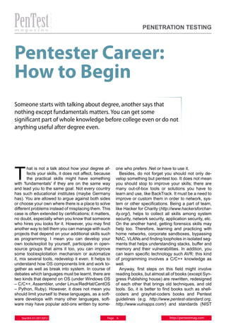 PENETRATION TESTING

Pentester Career:
How to Begin
Someone starts with talking about degree, another says that
nothing except fundamentals matters. You can get some
significant part of whole knowledge before college even or do not
anything useful after degree even.

T

hat is not a talk about how your degree affects your skills, it does not affect, because
the practical skills might have something
with 'fundamentals' if they are on the same way
and lead you to the same goal. Not every country
has such educational institutes (maybe Germany
has). You are allowed to argue against both sides
or choose your own where there is a place to solve
different problems instead of misplacing them. This
case is often extended by certifications; it matters,
no doubt, especially when you know that someone
who hires you looks for it. However, you may find
another way to tell them you can manage with such
projects that depend on your additional skills such
as programming. I mean you can develop your
own tools/exploit by yourself, participate in opensource groups that aims it too, you can improve
some tool/exploitation mechanism or automatize
it, mix several tools, redevelop it even. It helps to
understand how OS components link and work together as well as break into system. In course of
debates which languages must be learnt, there are
two kinds that depend on OS (under Windows OS
– C/C++, Assembler, under Linux/RedHat/CentOS
– Python, Ruby). However, it does not mean you
should limit yourself to these languages, as a software develops with many other languages, software may have popular add-ons written by someStartKit 01/2013(01)

one who prefers .Net or have to use it.
Besides, do not forget you should not only develop something but pentest too. It does not mean
you should stop to improve your skills; there are
many out-of-box tools or solutions you have to
learn and use, like BackTrack. It must be a need to
improve or custom them in order to network, system or other specifications. Being a part of team,
like Hacker for Charity (http://www.hackersforcharity.org/), helps to collect all skills among system
security, network security, application security, etc.
On the another hand, getting forensics skills may
help too. Therefore, learning and practicing with
home networks, corporate sandboxes, bypassing
NAC, VLANs and finding loopholes in isolated segments that helps understanding stacks, buffer and
memory and their vulnerabilities. In addition, you
can learn specific technology such AVR: this kind
of programming involves a C/C++ knowledge as
well.
Anyway, first steps on this field might involve
reading books, but almost all of books (except Syngress Publishing house) are rewritten, redesigned
of each other that brings old techniques, and old
tools. So, it is better to find books such as shellcoders and grayhat-coders books and Pentest
guidelines (e.g. http://www.pentest-standard.org,
http://www.vulnapps.com/) and standards (NIST

Page 6

http://pentestmag.com

 