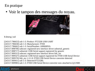 @hellosct1
En pratique
●
Voir le tampon des messages du noyau.
$ dmesg | tail
[243117.786653] usb 1-3: Product: FT232R USB UART
[243117.786658] usb 1-3: Manufacturer: FTDI
[243117.786662] usb 1-3: SerialNumber: A906H8YA
[243117.898706] usbcore: registered new interface driver usbserial_generic
[243117.898717] usbserial: USB Serial support registered for generic
[243117.909313] usbcore: registered new interface driver ftdi_sio
[243117.909327] usbserial: USB Serial support registered for FTDI USB Serial Device
[243117.909376] ftdi_sio 1-3:1.0: FTDI USB Serial Device converter detected
[243117.909411] usb 1-3: Detected FT232RL
[243117.909985] usb 1-3: FTDI USB Serial Device converter now attached to ttyUSB0
 