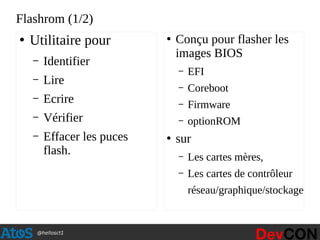 @hellosct1
Flashrom (1/2)
●
Utilitaire pour
– Identifier
– Lire
– Ecrire
– Vérifier
– Effacer les puces
flash.
●
Conçu pour flasher les
images BIOS
– EFI
– Coreboot
– Firmware
– optionROM
●
sur
– Les cartes mères,
– Les cartes de contrôleur
réseau/graphique/stockage
 