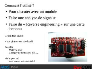 @hellosct1
Comment l’utilisé ?
●
Pour discuter avec un module
●
Faire une analyse de signaux
●
Faire du « Reverse engineering » sur une carte
inconnu
Ce qui faut savoir :
« bus pirate » est bootloadé
Possible
Mettre à jour
Changer de firmware, etc …
via le port usb
sans aucun autre matériel.
 