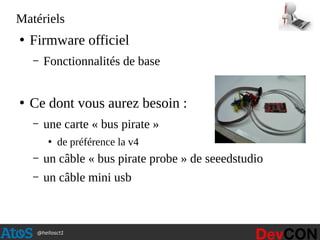 @hellosct1
Matériels
●
Firmware officiel
– Fonctionnalités de base
●
Ce dont vous aurez besoin :
– une carte « bus pirate »
●
de préférence la v4
– un câble « bus pirate probe » de seeedstudio
– un câble mini usb
 
