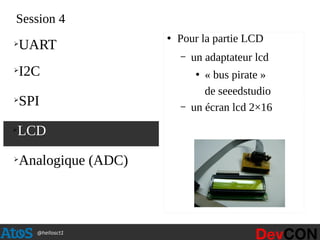 @hellosct1
Session 4
●
Pour la partie LCD
– un adaptateur lcd
●
« bus pirate »
de seeedstudio
– un écran lcd 2×16
➢
LCD
➢
UART
➢
I2C
➢
SPI
➢
Analogique (ADC)
 
