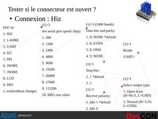 @hellosct1
Tester si le connecteur est ouvert ?
HiZ>m
1. HiZ
2. 1-WIRE
3. UART
4. I2C
5. SPI
6. 2WIRE
7. 3WIRE
8. LCD
9. DIO
x. exit(without change)
(1)>3
Set serial port speed: (bps)
1. 300
2. 1200
3. 2400
4. 4800
5. 9600
6. 19200
7. 38400
8. 57600
9. 115200
10. BRG raw value
(1)>3 (2400 bauds)
Data bits and parity:
1. 8, NONE *default
2. 8, EVEN
3. 8, ODD
4. 9, NONE
(1)>1
Stop bits:
1. 1 *default
2. 2
(1)>1
Receive polarity:
1. Idle 1 *default
2. Idle 0
(1)>1
Select output type:
1. Open drain
(H=Hi-Z, L=GND)
2. Normal (H=3.3V,
L=GND)
(1)>1
Ready
UART>
●
Connexion : Hiz
 