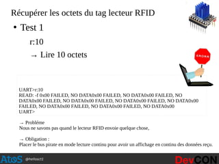 @hellosct1
Récupérer les octets du tag lecteur RFID
●
Test 1
r:10
→ Lire 10 octets
UART>r:10
READ: -f 0x00 FAILED, NO DATA0x00 FAILED, NO DATA0x00 FAILED, NO
DATA0x00 FAILED, NO DATA0x00 FAILED, NO DATA0x00 FAILED, NO DATA0x00
FAILED, NO DATA0x00 FAILED, NO DATA0x00 FAILED, NO DATA0x00
UART>
→ Probléme
Nous ne savons pas quand le lecteur RFID envoie quelque chose,
→ Obligation :
Placer le bus pirate en mode lecture continu pour avoir un affichage en continu des données reçu.
 