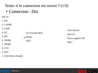 @hellosct1
Tester si le connecteur est ouvert ? (1/2)
HiZ>m
1. HiZ
2. 1-WIRE
3. UART
4. I2C
5. SPI
6. 2WIRE
7. 3WIRE
8. LCD
9. DIO
x. exit(without change)
(1)>9 (mode DIO)
Ready
DIO>
DIO>W
Power supplies ON
DIO>
●
Connexion : Dio
Pour allumer :
 