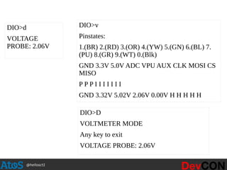 @hellosct1
DIO>d
VOLTAGE
PROBE: 2.06V
DIO>v
Pinstates:
1.(BR) 2.(RD) 3.(OR) 4.(YW) 5.(GN) 6.(BL) 7.
(PU) 8.(GR) 9.(WT) 0.(Blk)
GND 3.3V 5.0V ADC VPU AUX CLK MOSI CS
MISO
P P P I I I I I I I
GND 3.32V 5.02V 2.06V 0.00V H H H H H
DIO>D
VOLTMETER MODE
Any key to exit
VOLTAGE PROBE: 2.06V
 