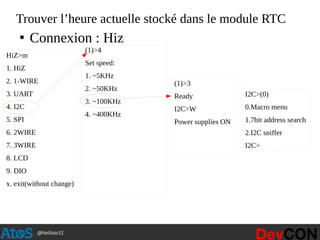 @hellosct1
Trouver l’heure actuelle stocké dans le module RTC
HiZ>m
1. HiZ
2. 1-WIRE
3. UART
4. I2C
5. SPI
6. 2WIRE
7. 3WIRE
8. LCD
9. DIO
x. exit(without change)
(1)>4
Set speed:
1. ~5KHz
2. ~50KHz
3. ~100KHz
4. ~400KHz
(1)>3
Ready
I2C>W
Power supplies ON
I2C>(0)
0.Macro menu
1.7bit address search
2.I2C sniffer
I2C>
●
Connexion : Hiz
 