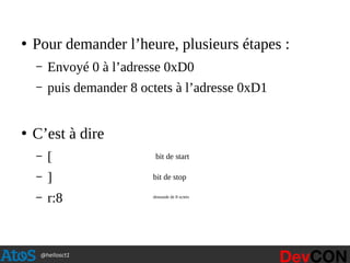 @hellosct1
●
Pour demander l’heure, plusieurs étapes :
– Envoyé 0 à l’adresse 0xD0
– puis demander 8 octets à l’adresse 0xD1
●
C’est à dire
– [
– ]
– r:8
bit de start
bit de stop
demande de 8 octets
 