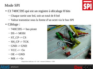 @hellosct1
Mode SPI
●
CI 74HC595 qui est un registre à décalage 8 bits
– Chaque sortie une led, soit un total de 8 led
– Valeur transmise sous la forme d’un octet via le bus SPI
●
Câblage :
– 74HC595 -> bus pirate
– DS -> MOSI
– ST_CP -> CS
– SH_CP -> TCK
– GND -> GND
– VCC -> +5v
– OE -> GND
– MR -> +5v
Chaque led est cablé ainsi : IO -> led -> résistance (330ohms) -> GND
 