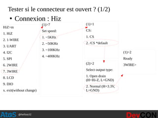 @hellosct1
Tester si le connecteur est ouvert ? (1/2)
HiZ>m
1. HiZ
2. 1-WIRE
3. UART
4. I2C
5. SPI
6. 2WIRE
7. 3WIRE
8. LCD
9. DIO
x. exit(without change)
(1)>7
Set speed:
1. ~5KHz
2. ~50KHz
3. ~100KHz
4. ~400KHz
(1)>1
CS:
1. CS
2. /CS *default
(2)>2
Select output type:
1. Open drain
(H=Hi-Z, L=GND)
2. Normal (H=3.3V,
L=GND)
(1)>2
Ready
3WIRE>
●
Connexion : Hiz
 