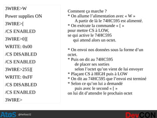 @hellosct1
3WIRE>W
Power supplies ON
3WIRE>[
/CS ENABLED
3WIRE>0][
WRITE: 0x00
/CS DISABLED
/CS ENABLED
3WIRE>255][
WRITE: 0xFF
/CS DISABLED
/CS ENABLED
3WIRE>
Comment ça marche ?
* On allume l’alimentation avec « W »
A partir de là le 74HC595 est alimenté.
* On exécute la commande « [ »
pour mettre CS à LOW,
se qui active le 74HC595
qui attend alors un octet.
* On envoi nos données sous la forme d’un
octet.
* Puis on dit au 74HC595
de placer ses sorties
selon l’octet qu’on vient de lui envoyer
* Plaçant CS à HIGH puis à LOW
* On dit au 74HC595 que l’envoi est terminé
* Selon ce qu’on lui a demandé
puis avec le second « [ »
on lui dit d’attendre le prochain octet
 
