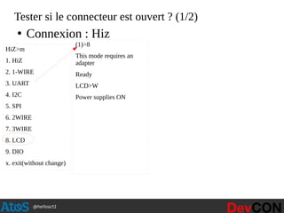@hellosct1
Tester si le connecteur est ouvert ? (1/2)
HiZ>m
1. HiZ
2. 1-WIRE
3. UART
4. I2C
5. SPI
6. 2WIRE
7. 3WIRE
8. LCD
9. DIO
x. exit(without change)
(1)>8
This mode requires an
adapter
Ready
LCD>W
Power supplies ON
●
Connexion : Hiz
 