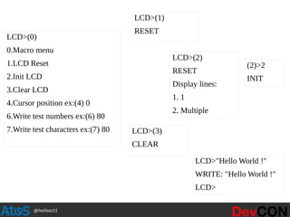 @hellosct1
LCD>(0)
0.Macro menu
1.LCD Reset
2.Init LCD
3.Clear LCD
4.Cursor position ex:(4) 0
6.Write test numbers ex:(6) 80
7.Write test characters ex:(7) 80
LCD>(1)
RESET
LCD>(2)
RESET
Display lines:
1. 1
2. Multiple
(2)>2
INIT
LCD>(3)
CLEAR
LCD>"Hello World !"
WRITE: "Hello World !"
LCD>
 