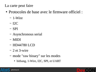 @hellosct1
La carte peut faire
●
Protocoles de base avec le firmware officiel :
– 1-Wire
– I2C
– SPI
– Asynchronous serial
– MIDI
– HD44780 LCD
– 2 et 3-wire
– mode "raw binary" sur les modes
●
bitbang, 1-Wire, I2C, SPI, et UART
 