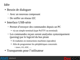 @hellosct1
Idée
●
Besoin de dialoguer
– Avec un nouveau composant
– De sniffer un réseau I2C
●
Interface USB-série
– Permet d’envoyer des commandes depuis un PC
●
via un simple terminal (type PuTTY ou terminal)
– Les commandes reçues seront analysées syntaxiquement
(parsing) par le logiciel du bus pirate
●
Et traduites en instructions machines (opcodes)
●
Afin de programmer les périphériques concernés
– timers, I/O, ADC, …
●
Transparents pour l’utilisateur
 