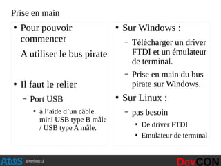 @hellosct1
Prise en main
●
Pour pouvoir
commencer
A utiliser le bus pirate
●
Il faut le relier
– Port USB
●
à l’aide d’un câble
mini USB type B mâle
/ USB type A mâle.
●
Sur Windows :
– Télécharger un driver
FTDI et un émulateur
de terminal.
– Prise en main du bus
pirate sur Windows.
●
Sur Linux :
– pas besoin
●
De driver FTDI
●
Emulateur de terminal
 