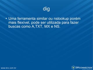 dig
   Uma ferramenta similar ou nslookup porém
    mais flexível, pode ser utilizada para fazer
    buscas como A,TXT, MX e NS.
 