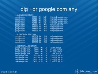 dig +qr google.com any
;; ANSWER SECTION:
google.com.     10186 IN        MX   10 smtp2.google.com.
google.com.     10186 IN        MX   10 smtp3.google.com.
google.com.     10186 IN        MX   10 smtp4.google.com.
google.com.     10186 IN        MX   10 smtp1.google.com.
google.com.     318637 IN       NS   ns1.google.com.
google.com.     318637 IN       NS   ns2.google.com.
google.com.     318637 IN       NS   ns3.google.com.
google.com.     318637 IN       NS   ns4.google.com.

;; AUTHORITY SECTION:
google.com.     318637   IN     NS   ns2.google.com.
google.com.     318637   IN     NS   ns3.google.com.
google.com.     318637   IN     NS   ns4.google.com.
google.com.     318637   IN     NS   ns1.google.com.

;; ADDITIONAL SECTION:
smtp1.google.com.   2986   IN    A    72.14.203.25
smtp2.google.com.   2986   IN    A    64.233.167.25
smtp3.google.com.   2986   IN    A    64.233.183.25
smtp4.google.com.   2986   IN    A    72.14.215.25
ns1.google.com.   345220   IN    A    216.239.32.10
ns2.google.com.   345220   IN    A    216.239.34.10
ns3.google.com.   345219   IN    A    216.239.36.10
ns4.google.com.   345219   IN    A    216.239.38.10
 
