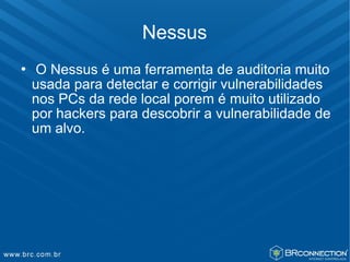 Nessus
   O Nessus é uma ferramenta de auditoria muito
    usada para detectar e corrigir vulnerabilidades
    nos PCs da rede local porem é muito utilizado
    por hackers para descobrir a vulnerabilidade de
    um alvo.
 