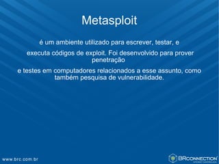 Metasploit
      é um ambiente utilizado para escrever, testar, e
  executa códigos de exploit. Foi desenvolvido para prover
                       penetração
e testes em computadores relacionados a esse assunto, como
            também pesquisa de vulnerabilidade.
 