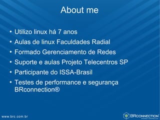 About me

   Utilizo linux há 7 anos
   Aulas de linux Faculdades Radial
   Formado Gerenciamento de Redes
   Suporte e aulas Projeto Telecentros SP
   Participante do ISSA-Brasil
   Testes de performance e segurança
    BRconnection®
 
