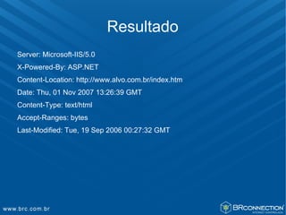 Resultado
Server: Microsoft-IIS/5.0
X-Powered-By: ASP.NET
Content-Location: http://www.alvo.com.br/index.htm
Date: Thu, 01 Nov 2007 13:26:39 GMT
Content-Type: text/html
Accept-Ranges: bytes
Last-Modified: Tue, 19 Sep 2006 00:27:32 GMT
 