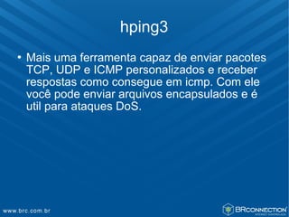 hping3
   Mais uma ferramenta capaz de enviar pacotes
    TCP, UDP e ICMP personalizados e receber
    respostas como consegue em icmp. Com ele
    você pode enviar arquivos encapsulados e é
    util para ataques DoS.
 