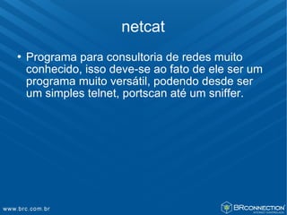 netcat
   Programa para consultoria de redes muito
    conhecido, isso deve-se ao fato de ele ser um
    programa muito versátil, podendo desde ser
    um simples telnet, portscan até um sniffer.
 