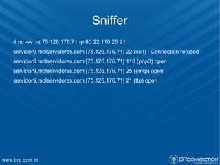 Sniffer
# nc -vv -z 75.126.176.71 -p 80 22 110 25 21
servidor9.molservidores.com [75.126.176.71] 22 (ssh) : Connection refused
servidor9.molservidores.com [75.126.176.71] 110 (pop3) open
servidor9.molservidores.com [75.126.176.71] 25 (smtp) open
servidor9.molservidores.com [75.126.176.71] 21 (ftp) open
 