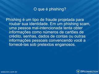 O que é phishing?

Phishing é um tipo de fraude projetada para
 roubar sua identidade. Em um phishing scam,
 uma pessoa mal-intencionada tenta obter
 informações como números de cartões de
 crédito, senhas, dados de contas ou outras
 informações pessoais convencendo você a
 fornecê-las sob pretextos enganosos.
 