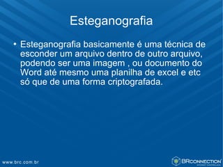 Esteganografia
   Esteganografia basicamente é uma técnica de
    esconder um arquivo dentro de outro arquivo,
    podendo ser uma imagem , ou documento do
    Word até mesmo uma planilha de excel e etc
    só que de uma forma criptografada.
 