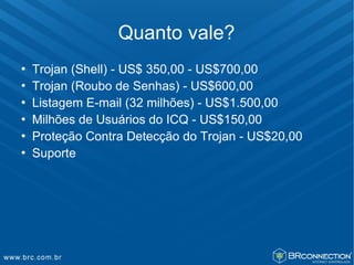 Quanto vale?
   Trojan (Shell) - US$ 350,00 - US$700,00
   Trojan (Roubo de Senhas) - US$600,00
   Listagem E-mail (32 milhões) - US$1.500,00
   Milhões de Usuários do ICQ - US$150,00
   Proteção Contra Detecção do Trojan - US$20,00
   Suporte
 