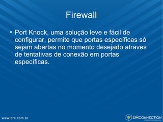 Firewall
   Port Knock, uma solução leve e fácil de
    configurar, permite que portas específicas só
    sejam abertas no momento desejado atraves
    de tentativas de conexão em portas
    específicas.
 