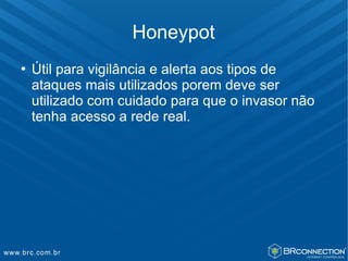 Honeypot
   Útil para vigilância e alerta aos tipos de
    ataques mais utilizados porem deve ser
    utilizado com cuidado para que o invasor não
    tenha acesso a rede real.
 