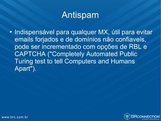 Antispam
   Indispensável para qualquer MX, útil para evitar
    emails forjados e de domínios não confiaveis,
    pode ser incrementado com opções de RBL e
    CAPTCHA ("Completely Automated Public
    Turing test to tell Computers and Humans
    Apart").
 