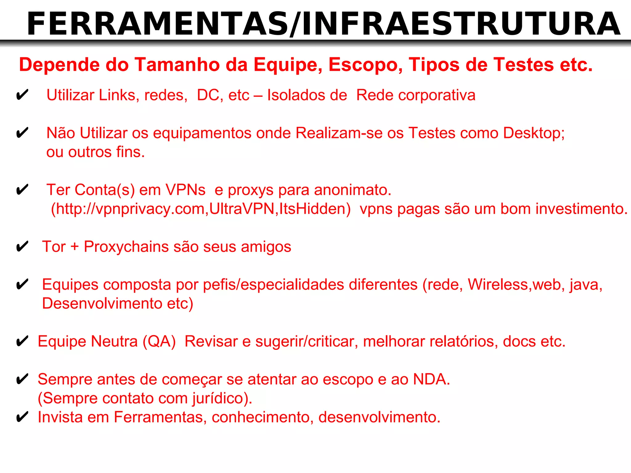 FERRAMENTAS/INFRAESTRUTURA
Depende do Tamanho da Equipe, Escopo, Tipos de Testes etc.
✔ Utilizar Links, redes, DC, etc – Isolados de Rede corporativa
✔ Não Utilizar os equipamentos onde Realizam-se os Testes como Desktop;
     ou outros fins.

✔ Ter Conta(s) em VPNs e proxys para anonimato.
     (http://vpnprivacy.com,UltraVPN,ItsHidden) vpns pagas são um bom investimento.

✔ Tor + Proxychains são seus amigos
✔ Equipes composta por pefis/especialidades diferentes (rede, Wireless,web, java,
    Desenvolvimento etc)

✔ Equipe Neutra (QA) Revisar e sugerir/criticar, melhorar relatórios, docs etc.
✔ Sempre antes de começar se atentar ao escopo e ao NDA.
    (Sempre contato com jurídico).
✔   Invista em Ferramentas, conhecimento, desenvolvimento.
 
