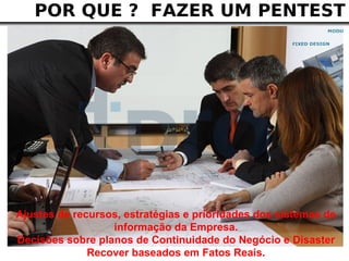 POR QUE ? FAZER UM PENTEST




Ajustes de recursos, estratégias e prioridades dos sistemas de
                  informação da Empresa.
Decisões sobre planos de Continuidade do Negócio e Disaster
              Recover baseados em Fatos Reais.
 