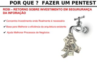 POR QUE ? FAZER UM PENTEST
ROSI – RETORNO SOBRE INVESTIMENTO EM SEGURURANÇA
DA INFORAÇÃO

✔ Concentra Investimento onde Realmente é necessário
✔ Base para Melhorar a eficiência da arquitetura existente
✔ Ajuda Melhorar Processos de Negócios
 