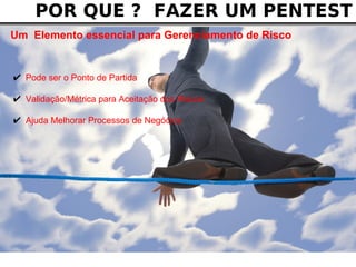 POR QUE ? FAZER UM PENTEST
Um Elemento essencial para Gerenciamento de Risco


✔ Pode ser o Ponto de Partida
✔ Validação/Métrica para Aceitação dos Riscos
✔ Ajuda Melhorar Processos de Negócios
 