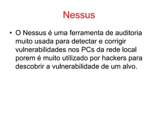 Nessus
• O Nessus é uma ferramenta de auditoria
muito usada para detectar e corrigir
vulnerabilidades nos PCs da rede local
porem é muito utilizado por hackers para
descobrir a vulnerabilidade de um alvo.
 