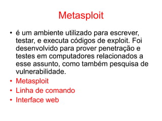 Metasploit
• é um ambiente utilizado para escrever,
testar, e executa códigos de exploit. Foi
desenvolvido para prover penetração e
testes em computadores relacionados a
esse assunto, como também pesquisa de
vulnerabilidade.
• Metasploit
• Linha de comando
• Interface web
 
